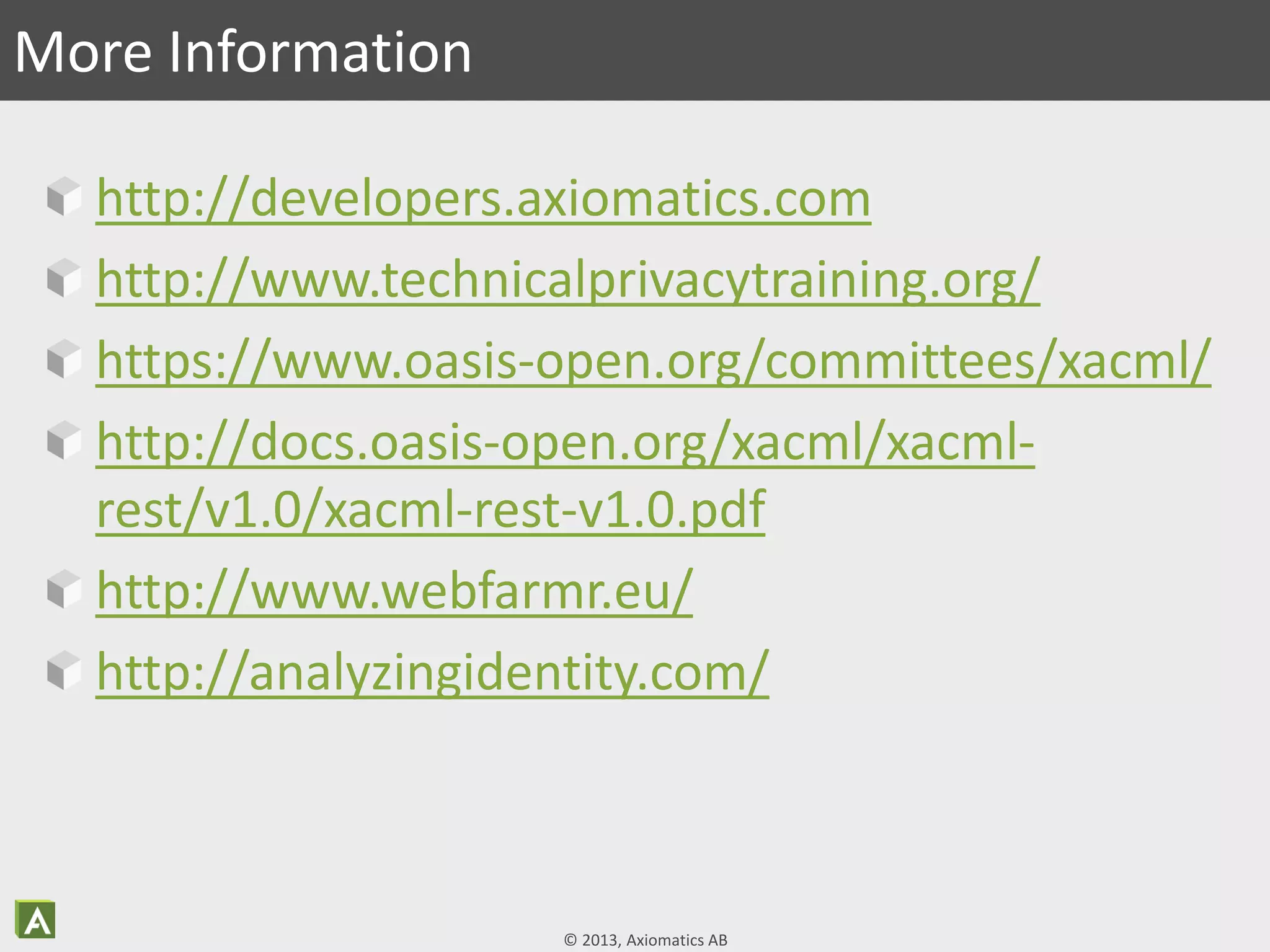 © 2013, Axiomatics AB
http://developers.axiomatics.com
http://www.technicalprivacytraining.org/
https://www.oasis-open.org/committees/xacml/
http://docs.oasis-open.org/xacml/xacml-
rest/v1.0/xacml-rest-v1.0.pdf
http://www.webfarmr.eu/
http://analyzingidentity.com/
More Information
 