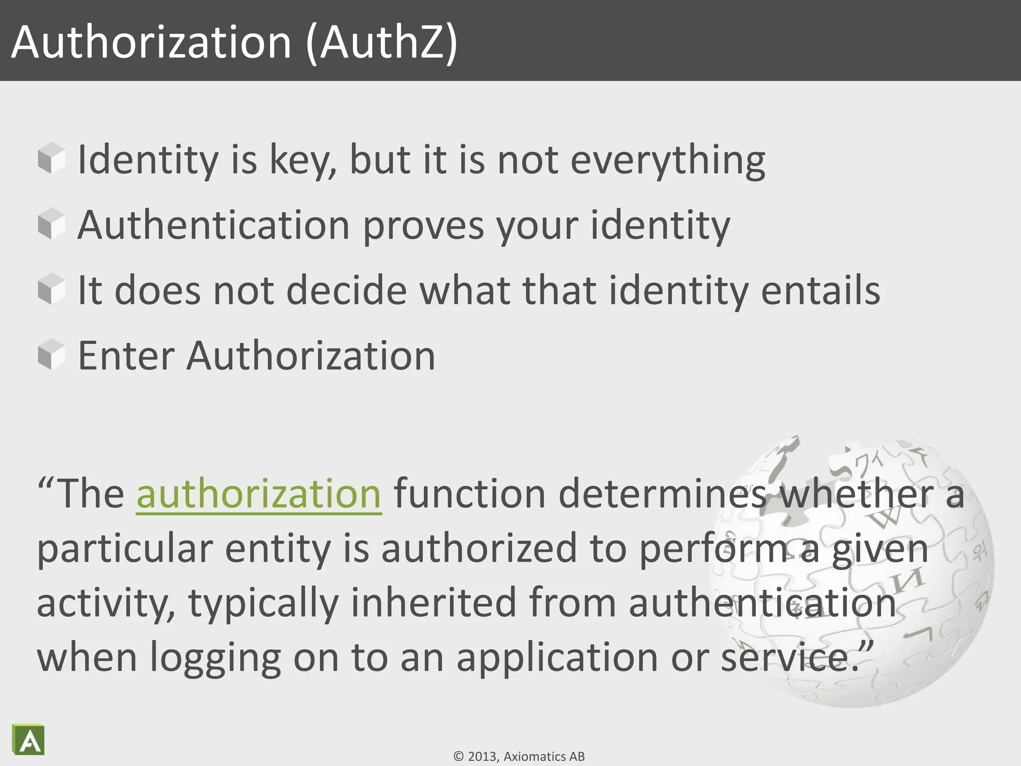 © 2013, Axiomatics AB
Identity is key, but it is not everything
Authentication proves your identity
It does not decide what that identity entails
Enter Authorization
Authorization (AuthZ)
“The authorization function determines whether a
particular entity is authorized to perform a given
activity, typically inherited from authentication
when logging on to an application or service.”
 