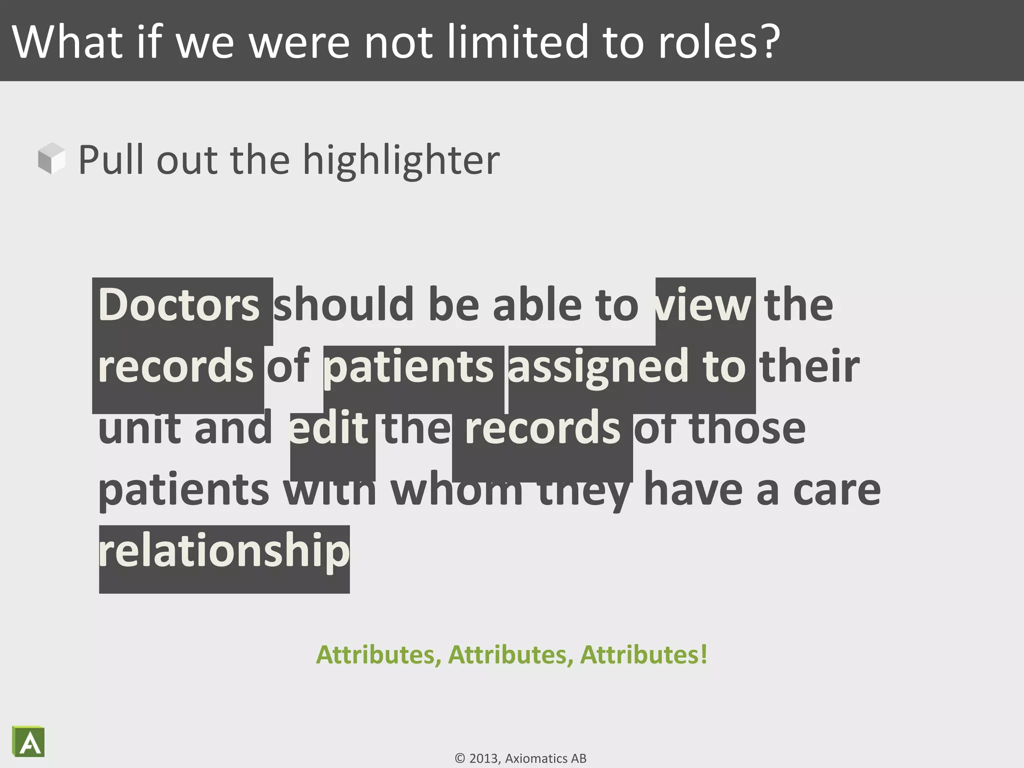 © 2013, Axiomatics AB
Pull out the highlighter
What if we were not limited to roles?
Doctors should be able to view the
records of patients assigned to their
unit and edit the records of those
patients with whom they have a care
relationship
Attributes, Attributes, Attributes!
 