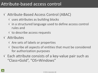 © 2013, Axiomatics AB
Attribute-Based Access Control (ABAC)
uses attributes as building blocks
in a structured language used to define access control
rules and
to describe access requests
Attributes
Are sets of labels or properties
Describe all aspects of entities that must be considered
for authorization purposes
Each attribute consists of a key-value pair such as
“Class=Gold”, “OS=Windows”
Attribute-based access control
 