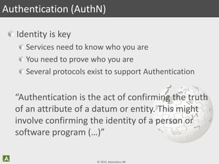 © 2013, Axiomatics AB
Identity is key
Services need to know who you are
You need to prove who you are
Several protocols exist to support Authentication
Authentication (AuthN)
“Authentication is the act of confirming the truth
of an attribute of a datum or entity. This might
involve confirming the identity of a person or
software program (…)”
 