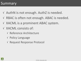 © 2013, Axiomatics AB
AuthN is not enough. AuthZ is needed.
RBAC is often not enough. ABAC is needed.
XACML is a prominent ABAC system.
XACML consists of:
Reference Architecture
Policy Language
Request Response Protocol
Summary
 