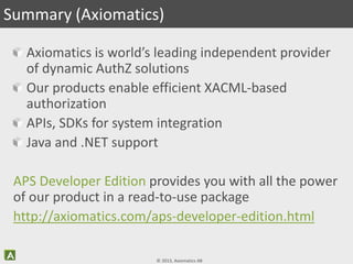 © 2013, Axiomatics AB
Axiomatics is world’s leading independent provider
of dynamic AuthZ solutions
Our products enable efficient XACML-based
authorization
APIs, SDKs for system integration
Java and .NET support
APS Developer Edition provides you with all the power
of our product in a read-to-use package
http://axiomatics.com/aps-developer-edition.html
Summary (Axiomatics)
 