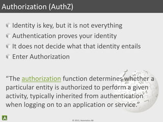© 2013, Axiomatics AB
Identity is key, but it is not everything
Authentication proves your identity
It does not decide what that identity entails
Enter Authorization
Authorization (AuthZ)
“The authorization function determines whether a
particular entity is authorized to perform a given
activity, typically inherited from authentication
when logging on to an application or service.”
 