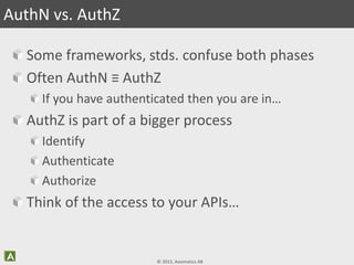 © 2013, Axiomatics AB
Some frameworks, stds. confuse both phases
Often AuthN ≡ AuthZ
If you have authenticated then you are in…
AuthZ is part of a bigger process
Identify
Authenticate
Authorize
Think of the access to your APIs…
AuthN vs. AuthZ
 