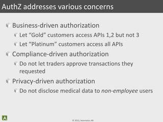 © 2013, Axiomatics AB
Business-driven authorization
Let “Gold” customers access APIs 1,2 but not 3
Let “Platinum” customers access all APIs
Compliance-driven authorization
Do not let traders approve transactions they
requested
Privacy-driven authorization
Do not disclose medical data to non-employee users
AuthZ addresses various concerns
 