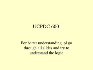 UCPDC 600
For better understanding pl go
through all slides and try to
understand the logic
 
