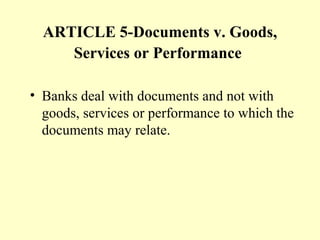 ARTICLE 5-Documents v. Goods,
Services or Performance
• Banks deal with documents and not with
goods, services or performance to which the
documents may relate.
 
