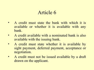 Article 6
• A credit must state the bank with which it is
available or whether it is available with any
bank.
• A credit available with a nominated bank is also
available with the issuing bank.
• A credit must state whether it is available by
sight payment, deferred payment, acceptance or
negotiation.
• A credit must not be issued available by a draft
drawn on the applicant.
 