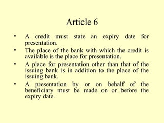 Article 6
• A credit must state an expiry date for
presentation.
• The place of the bank with which the credit is
available is the place for presentation.
• A place for presentation other than that of the
issuing bank is in addition to the place of the
issuing bank.
• A presentation by or on behalf of the
beneficiary must be made on or before the
expiry date.
 