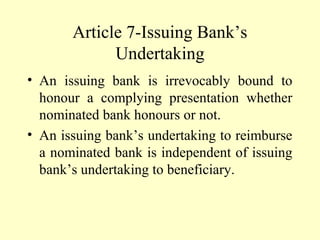 Article 7-Issuing Bank’s
Undertaking
• An issuing bank is irrevocably bound to
honour a complying presentation whether
nominated bank honours or not.
• An issuing bank’s undertaking to reimburse
a nominated bank is independent of issuing
bank’s undertaking to beneficiary.
 