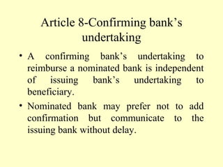 Article 8-Confirming bank’s
undertaking
• A confirming bank’s undertaking to
reimburse a nominated bank is independent
of issuing bank’s undertaking to
beneficiary.
• Nominated bank may prefer not to add
confirmation but communicate to the
issuing bank without delay.
 