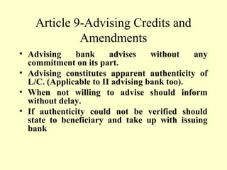 Article 9-Advising Credits and
Amendments
• Advising bank advises without any
commitment on its part.
• Advising constitutes apparent authenticity of
L/C. (Applicable to II advising bank too).
• When not willing to advise should inform
without delay.
• If authenticity could not be verified should
state to beneficiary and take up with issuing
bank
 
