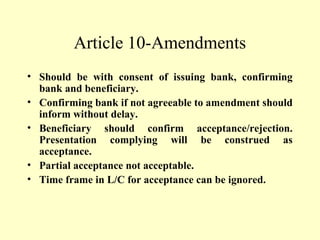 Article 10-Amendments
• Should be with consent of issuing bank, confirming
bank and beneficiary.
• Confirming bank if not agreeable to amendment should
inform without delay.
• Beneficiary should confirm acceptance/rejection.
Presentation complying will be construed as
acceptance.
• Partial acceptance not acceptable.
• Time frame in L/C for acceptance can be ignored.
 