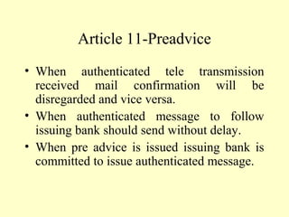 Article 11-Preadvice
• When authenticated tele transmission
received mail confirmation will be
disregarded and vice versa.
• When authenticated message to follow
issuing bank should send without delay.
• When pre advice is issued issuing bank is
committed to issue authenticated message.
 