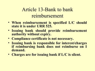 Article 13-Bank to bank
reimbursement
• When reimbursement is specified L/C should
state it is under URR 525.
• Issuing bank should provide reimbursement
authority without expiry.
• Compliance certificate is not necessary.
• Issuing bank is responsible for interest/charges
if reimbursing bank does not reimburse on I
demand.
• Charges are for issuing bank if L/C is silent.
 