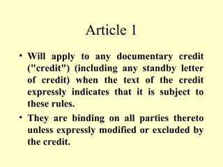 Article 1
• Will apply to any documentary credit
("credit") (including any standby letter
of credit) when the text of the credit
expressly indicates that it is subject to
these rules.
• They are binding on all parties thereto
unless expressly modified or excluded by
the credit.
 