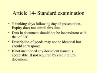 Article 14- Standard examination
• 5 banking days following day of presentation.
Expiry does not curtail this time.
• Data in document should not be inconsistent with
that of L/C.
• Description of goods may not be identical but
should correspond.
• If not mentioned any document issued is
acceptable. If not required by credit return
document.
 