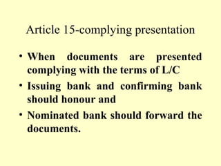 Article 15-complying presentation
• When documents are presented
complying with the terms of L/C
• Issuing bank and confirming bank
should honour and
• Nominated bank should forward the
documents.
 