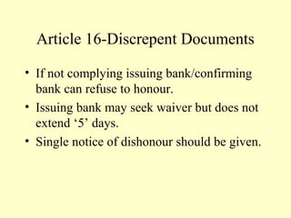 Article 16-Discrepent Documents
• If not complying issuing bank/confirming
bank can refuse to honour.
• Issuing bank may seek waiver but does not
extend ‘5’ days.
• Single notice of dishonour should be given.
 