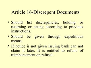 Article 16-Discrepent Documents
• Should list discrepancies, holding or
returning or acting according to previous
instructions.
• Should be given through expeditious
means.
• If notice is not given issuing bank can not
claim it later. It is entitled to refund of
reimbursement on refusal.
 