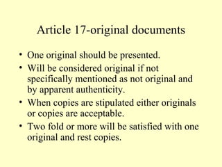 Article 17-original documents
• One original should be presented.
• Will be considered original if not
specifically mentioned as not original and
by apparent authenticity.
• When copies are stipulated either originals
or copies are acceptable.
• Two fold or more will be satisfied with one
original and rest copies.
 