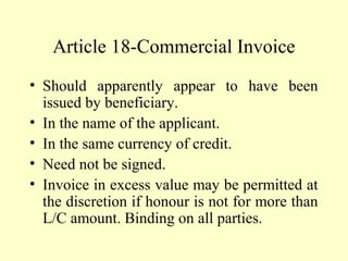 Article 18-Commercial Invoice
• Should apparently appear to have been
issued by beneficiary.
• In the name of the applicant.
• In the same currency of credit.
• Need not be signed.
• Invoice in excess value may be permitted at
the discretion if honour is not for more than
L/C amount. Binding on all parties.
 