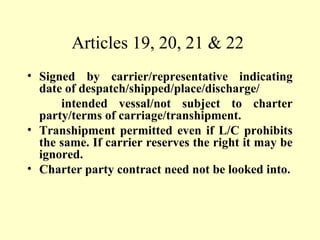 Articles 19, 20, 21 & 22
• Signed by carrier/representative indicating
date of despatch/shipped/place/discharge/
intended vessal/not subject to charter
party/terms of carriage/transhipment.
• Transhipment permitted even if L/C prohibits
the same. If carrier reserves the right it may be
ignored.
• Charter party contract need not be looked into.
 