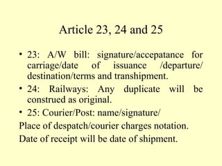 Article 23, 24 and 25
• 23: A/W bill: signature/accepatance for
carriage/date of issuance /departure/
destination/terms and transhipment.
• 24: Railways: Any duplicate will be
construed as original.
• 25: Courier/Post: name/signature/
Place of despatch/courier charges notation.
Date of receipt will be date of shipment.
 