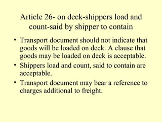Article 26- on deck-shippers load and
count-said by shipper to contain
• Transport document should not indicate that
goods will be loaded on deck. A clause that
goods may be loaded on deck is acceptable.
• Shippers load and count, said to contain are
acceptable.
• Transport document may bear a reference to
charges additional to freight.
 
