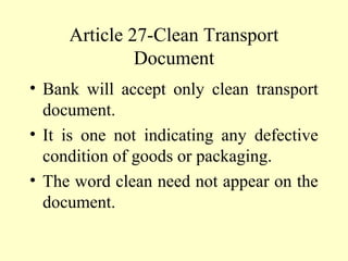 Article 27-Clean Transport
Document
• Bank will accept only clean transport
document.
• It is one not indicating any defective
condition of goods or packaging.
• The word clean need not appear on the
document.
 