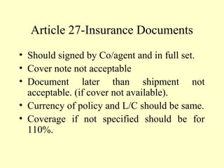 Article 27-Insurance Documents
• Should signed by Co/agent and in full set.
• Cover note not acceptable
• Document later than shipment not
acceptable. (if cover not available).
• Currency of policy and L/C should be same.
• Coverage if not specified should be for
110%.
 