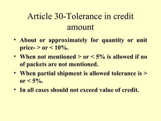Article 30-Tolerance in credit
amount
• About or approximately for quantity or unit
price- > or < 10%.
• When not mentioned > or < 5% is allowed if no
of packets are not mentioned.
• When partial shipment is allowed tolerance is >
or < 5%.
• In all cases should not exceed value of credit.
 