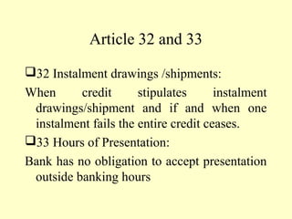 Article 32 and 33
32 Instalment drawings /shipments:
When credit stipulates instalment
drawings/shipment and if and when one
instalment fails the entire credit ceases.
33 Hours of Presentation:
Bank has no obligation to accept presentation
outside banking hours
 