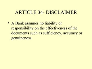ARTICLE 34- DISCLAIMER
• A Bank assumes no liability or
responsibility on the effectiveness of the
documents such as sufficiency, accuracy or
genuineness.
 
