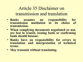 Article 35 Disclaimer on
transmission and translation
• Banks assumes no responsibility for
transmission mutilation in its choice of
transmission.
• When complying documents negotiated or not,
are lost in transit, issuing bank or confirming
bank should honour.
• Banks have no responsibility for errors in
translation and interpretation of technical
terms.
• May transmit without translating.
 