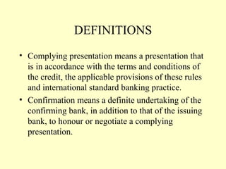DEFINITIONS
• Complying presentation means a presentation that
is in accordance with the terms and conditions of
the credit, the applicable provisions of these rules
and international standard banking practice.
• Confirmation means a definite undertaking of the
confirming bank, in addition to that of the issuing
bank, to honour or negotiate a complying
presentation.
 