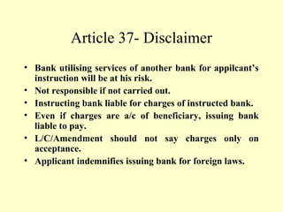 Article 37- Disclaimer
• Bank utilising services of another bank for appilcant’s
instruction will be at his risk.
• Not responsible if not carried out.
• Instructing bank liable for charges of instructed bank.
• Even if charges are a/c of beneficiary, issuing bank
liable to pay.
• L/C/Amendment should not say charges only on
acceptance.
• Applicant indemnifies issuing bank for foreign laws.
 