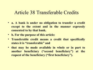 Article 38 Transferable Credits
• a. A bank is under no obligation to transfer a credit
except to the extent and in the manner expressly
consented to by that bank.
• b. For the purpose of this article:
• Transferable credit means a credit that specifically
states it is “transferable” and
• that may be made available in whole or in part to
another beneficiary (“second beneficiary”) at the
request of the beneficiary (“first beneficiary”).
 