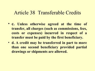 Article 38 Transferable Credits
• c. Unless otherwise agreed at the time of
transfer, all charges (such as commissions, fees,
costs or expenses) incurred in respect of a
transfer must be paid by the first beneficiary.
• d. A credit may be transferred in part to more
than one second beneficiary provided partial
drawings or shipments are allowed.
 