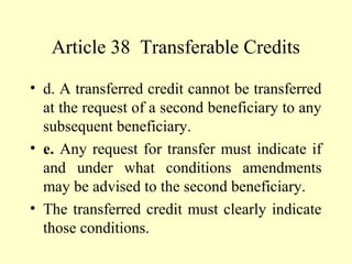 Article 38 Transferable Credits
• d. A transferred credit cannot be transferred
at the request of a second beneficiary to any
subsequent beneficiary.
• e. Any request for transfer must indicate if
and under what conditions amendments
may be advised to the second beneficiary.
• The transferred credit must clearly indicate
those conditions.
 