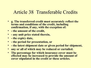 Article 38 Transferable Credits
• g. The transferred credit must accurately reflect the
terms and conditions of the credit, including
confirmation, if any, with the exception of:
• - the amount of the credit,
• - any unit price stated therein,
• - the expiry date,
• - the period for presentation, or
• - the latest shipment date or given period for shipment,
• any or all of which may be reduced or curtailed.
• The percentage for which insurance cover must be
effected may be increased to provide the amount of
cover stipulated in the credit or these articles.
 