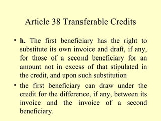 Article 38 Transferable Credits
• h. The first beneficiary has the right to
substitute its own invoice and draft, if any,
for those of a second beneficiary for an
amount not in excess of that stipulated in
the credit, and upon such substitution
• the first beneficiary can draw under the
credit for the difference, if any, between its
invoice and the invoice of a second
beneficiary.
 