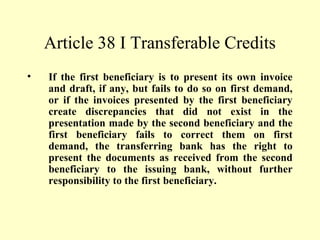 Article 38 I Transferable Credits
• If the first beneficiary is to present its own invoice
and draft, if any, but fails to do so on first demand,
or if the invoices presented by the first beneficiary
create discrepancies that did not exist in the
presentation made by the second beneficiary and the
first beneficiary fails to correct them on first
demand, the transferring bank has the right to
present the documents as received from the second
beneficiary to the issuing bank, without further
responsibility to the first beneficiary.
 