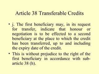 Article 38 Transferable Credits
• j. The first beneficiary may, in its request
for transfer, indicate that honour or
negotiation is to be effected to a second
beneficiary at the place to which the credit
has been transferred, up to and including
the expiry date of the credit.
• This is without prejudice to the right of the
first beneficiary in accordance with sub-
article 38 (h).
 