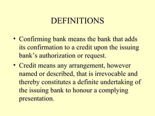 DEFINITIONS
• Confirming bank means the bank that adds
its confirmation to a credit upon the issuing
bank’s authorization or request.
• Credit means any arrangement, however
named or described, that is irrevocable and
thereby constitutes a definite undertaking of
the issuing bank to honour a complying
presentation.
 