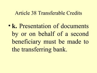 Article 38 Transferable Credits
• k. Presentation of documents
by or on behalf of a second
beneficiary must be made to
the transferring bank.
 