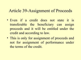 Article 39-Assignment of Proceeds
• Even if a credit does not state it is
transferable the beneficiary can assign
proceeds and it will be entitled under the
credit and according to law.
• This is only for assignment of proceeds and
not for assignment of performance under
the terms of the credit.
 