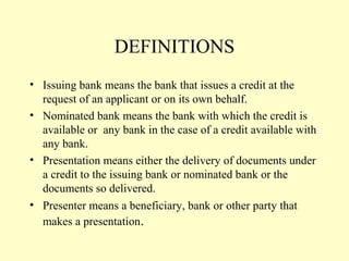 DEFINITIONS
• Issuing bank means the bank that issues a credit at the
request of an applicant or on its own behalf.
• Nominated bank means the bank with which the credit is
available or any bank in the case of a credit available with
any bank.
• Presentation means either the delivery of documents under
a credit to the issuing bank or nominated bank or the
documents so delivered.
• Presenter means a beneficiary, bank or other party that
makes a presentation.
 