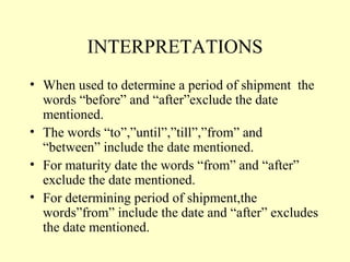 INTERPRETATIONS
• When used to determine a period of shipment the
words “before” and “after”exclude the date
mentioned.
• The words “to”,”until”,”till”,”from” and
“between” include the date mentioned.
• For maturity date the words “from” and “after”
exclude the date mentioned.
• For determining period of shipment,the
words”from” include the date and “after” excludes
the date mentioned.
 